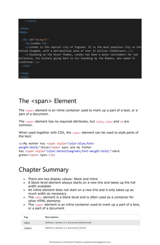 </style>
</head>
<body>
<div id="backgrd">
<h2>London</h2>
<p>London is the capital city of England. It is the most populous city in the
United Kingdom, with a metropolitan area of over 13 million inhabitants.</p>
<p>Standing on the River Thames, London has been a major settlement for two
millennia, its history going back to its founding by the Romans, who named it
Londinium.</p>
</div>
</body>
</html>
The <span> Element
The <span> element is an inline container used to mark up a part of a text, or a
part of a document.
The <span> element has no required attributes, but style, class and id are
common.
When used together with CSS, the <span> element can be used to style parts of
the text:
<p>My mother has <span style="color:blue;font-
weight:bold;">blue</span> eyes and my father
has <span style="color:darkolivegreen;font-weight:bold;">dark
green</span> eyes.</p>
Chapter Summary
• There are two display values: block and inline
• A block-level element always starts on a new line and takes up the full
width available
• An inline element does not start on a new line and it only takes up as
much width as necessary
• The <div> element is a block-level and is often used as a container for
other HTML elements
• The <span> element is an inline container used to mark up a part of a text,
or a part of a document
Downloaded by Mohamed Palastine (palastinearabia@gmail.com)
lOMoARcPSD|48244870
 