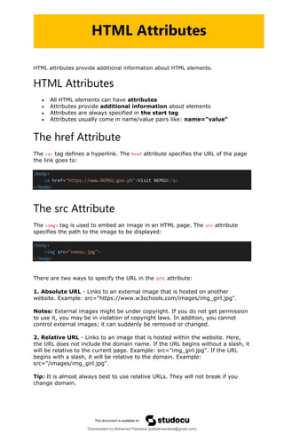 HTML attributes provide additional information about HTML elements.
HTML Attributes
• All HTML elements can have attributes
• Attributes provide additional information about elements
• Attributes are always specified in the start tag
• Attributes usually come in name/value pairs like: name="value"
The href Attribute
The <a> tag defines a hyperlink. The href attribute specifies the URL of the page
the link goes to:
<body>
<a href="https://www.NEMSU.gov.ph">Visit NEMSU</a>
</body>
The src Attribute
The <img> tag is used to embed an image in an HTML page. The src attribute
specifies the path to the image to be displayed:
<body>
<img src="nemsu.jpg">
</body>
There are two ways to specify the URL in the src attribute:
1. Absolute URL - Links to an external image that is hosted on another
website. Example: src="https://www.w3schools.com/images/img_girl.jpg".
Notes: External images might be under copyright. If you do not get permission
to use it, you may be in violation of copyright laws. In addition, you cannot
control external images; it can suddenly be removed or changed.
2. Relative URL - Links to an image that is hosted within the website. Here,
the URL does not include the domain name. If the URL begins without a slash, it
will be relative to the current page. Example: src="img_girl.jpg". If the URL
begins with a slash, it will be relative to the domain. Example:
src="/images/img_girl.jpg".
Tip: It is almost always best to use relative URLs. They will not break if you
change domain.
HTML Attributes
Downloaded by Mohamed Palastine (palastinearabia@gmail.com)
lOMoARcPSD|48244870
 