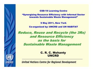 C. R. C. Mohanty
UNCRD
CSD-19 Learning Centre
“Synergizing Resource Efficiency with Informal Sector
towards Sustainable Waste Management”
9 May 2011, New York
Co-organized by: UNCRD and UN HABITAT
Reduce, Reuse and Recycle (the 3Rs)
and Resource Efficiency
as the basis for
Sustainable Waste Management
 
