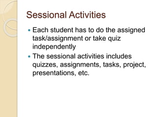 Sessional Activities
 Each student has to do the assigned
task/assignment or take quiz
independently
 The sessional activities includes
quizzes, assignments, tasks, project,
presentations, etc.
 