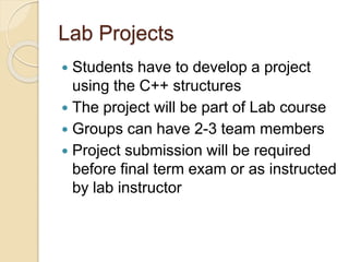 Lab Projects
 Students have to develop a project
using the C++ structures
 The project will be part of Lab course
 Groups can have 2-3 team members
 Project submission will be required
before final term exam or as instructed
by lab instructor
 