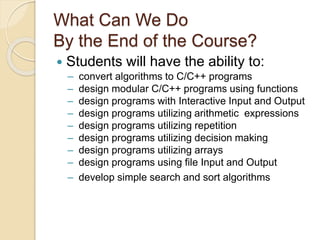 What Can We Do
By the End of the Course?
 Students will have the ability to:
– convert algorithms to C/C++ programs
– design modular C/C++ programs using functions
– design programs with Interactive Input and Output
– design programs utilizing arithmetic expressions
– design programs utilizing repetition
– design programs utilizing decision making
– design programs utilizing arrays
– design programs using file Input and Output
– develop simple search and sort algorithms
 