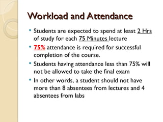 Workload and Attendance
Workload and Attendance
 Students are expected to spend at least 2 Hrs
of study for each 75 Minutes lecture
 75% attendance is required for successful
completion of the course.
 Students having attendance less than 75% will
not be allowed to take the final exam
 In other words, a student should not have
more than 8 absentees from lectures and 4
absentees from labs
 