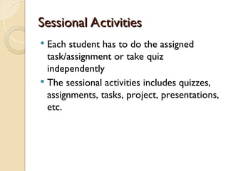 Sessional Activities
Sessional Activities
 Each student has to do the assigned
task/assignment or take quiz
independently
 The sessional activities includes quizzes,
assignments, tasks, project, presentations,
etc.
 