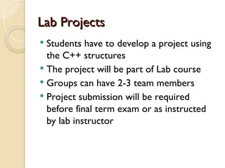 Lab Projects
Lab Projects
 Students have to develop a project using
the C++ structures
 The project will be part of Lab course
 Groups can have 2-3 team members
 Project submission will be required
before final term exam or as instructed
by lab instructor
 
