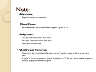 Note:
Note:
 Attendance:
◦ Regular attendance is expected.
 Missed Exams:
◦ All missed exams and quizzes will be assigned a grade of "0".
 Assignments:
◦ One day late submission = 50% marks
◦ Two days late submission = 25% marks
◦ Zero after two days late
 Cheating and Plagiarism:
◦ Plagiarism is the presentation of another person's work or ideas as if they were one's
own.
◦ A grade "0" for an examination, quiz or assignment or "F" for the course may be assigned if
cheating or plagiarism has taken place.
 