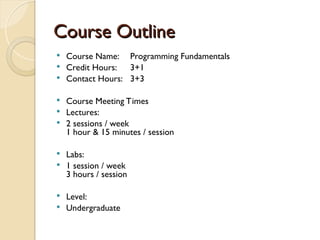 Course Outline
Course Outline
 Course Name: Programming Fundamentals
 Credit Hours: 3+1
 Contact Hours: 3+3
 Course Meeting Times
 Lectures:
 2 sessions / week
1 hour & 15 minutes / session
 Labs:
 1 session / week
3 hours / session
 Level:
 Undergraduate
 