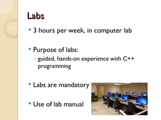 Labs
Labs
 3 hours per week, in computer lab
 Purpose of labs:
◦ guided, hands-on experience with C++
programming
 Labs are mandatory
 Use of lab manual
 
