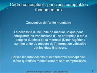 Cabinet Alliance Experts - CPE Sonatrach 21
Convention de l’unité monétaire
La nécessité d’une unité de mesure unique pour
enregistrer les transactions d’une entreprise a été à
l’origine du choix de la monnaie (Dinar Algérien)
comme unité de mesure de l’information véhiculée
par les états financiers.
Seules les transactions et évènements susceptibles
d’être quantifiés monétairement sont comptabilisés.
Cadre conceptuel : principes comptables
fondamentaux
 