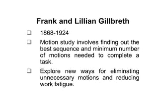 Frank and Lillian Gillbreth
 1868-1924
 Motion study involves finding out the
 best sequence and minimum number
 of motions needed to complete a
 task.
 Explore new ways for eliminating
 unnecessary motions and reducing
 work fatigue.
 