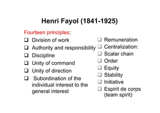 Henri Fayol (1841-1925)
Fourteen principles:
   Division of work               Remuneration
   Authority and responsibility   Centralization:
   Discipline                     Scalar chain
   Unity of command               Order
                                  Equity
   Unity of direction
                                  Stability
    Subordination of the
                                  Initiative
   individual interest to the
   general interest               Espirit de corps
                                  (team spirit)
 