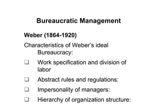 Bureaucratic Management

Weber (1864-1920)
Characteristics of Weber’s ideal
    Bureaucracy:
     Work specification and division of
     labor
     Abstract rules and regulations:
     Impersonality of managers:
     Hierarchy of organization structure:
 