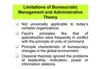 Limitations of Bureaucratic
Management and Administrative
            Theory
 Not universally applicable to today’s
 complex organizations.
 Fayol’s     principles    like   that   of
 specialization were frequently in conflict
 with the principle of unity of command.
 Principle characteristic of bureaucracy
 changes in the global environment.
 Classical theorists ignored the problems
 of leadership, motivation, power or
 information relations.
 