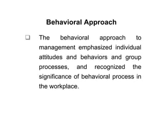 Behavioral Approach

The    behavioral    approach      to
management emphasized individual
attitudes and behaviors and group
processes,   and    recognized   the
significance of behavioral process in
the workplace.
 