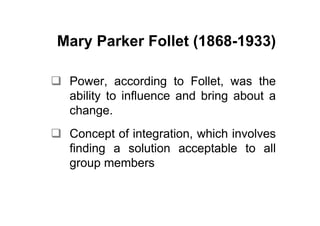 Mary Parker Follet (1868-1933)

 Power, according to Follet, was the
 ability to influence and bring about a
 change.
 Concept of integration, which involves
 finding a solution acceptable to all
 group members
 