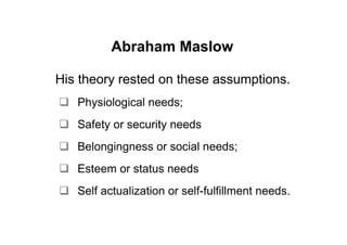 Abraham Maslow

His theory rested on these assumptions.
   Physiological needs;
   Safety or security needs
   Belongingness or social needs;
   Esteem or status needs
   Self actualization or self-fulfillment needs.
 