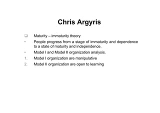 Chris Argyris
     Maturity – immaturity theory
•    People progress from a stage of immaturity and dependence
     to a state of maturity and independence.
•    Model I and Model II organization analysis.
1.   Model I organization are manipulative
2.   Model II organization are open to learning
 