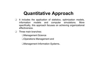 Quantitative Approach
It includes the application of statistics, optimization models,
information models and computer simulations. More
specifically, this approach focuses on achieving organizational
effectiveness.
Three main branches:
    Management Science
    Operations Management and

    Management Information Systems.
 