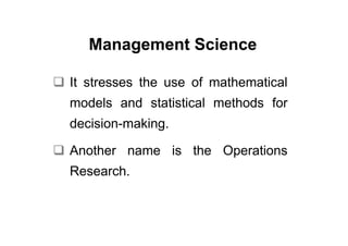 Management Science

It stresses the use of mathematical
models and statistical methods for
decision-making.

Another name is the Operations
Research.
 