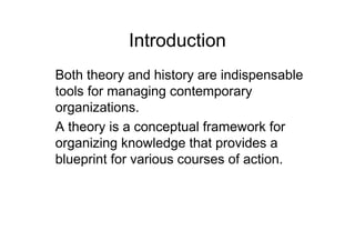Introduction
Both theory and history are indispensable
tools for managing contemporary
organizations.
A theory is a conceptual framework for
organizing knowledge that provides a
blueprint for various courses of action.
 