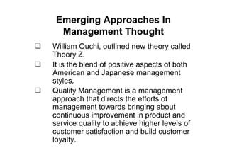 Emerging Approaches In
  Management Thought
William Ouchi, outlined new theory called
Theory Z.
It is the blend of positive aspects of both
American and Japanese management
styles.
Quality Management is a management
approach that directs the efforts of
management towards bringing about
continuous improvement in product and
service quality to achieve higher levels of
customer satisfaction and build customer
loyalty.
 