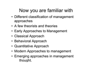 Now you are familiar with
• Different classification of management
  approaches
• A few theorists and theories
• Early Approaches to Management
• Classical Approach
• Behavioral Approach
• Quantitative Approach
• Modern Approaches to management
• Emerging approaches in management
      thought.
 
