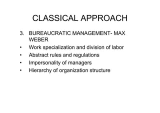 CLASSICAL APPROACH
3. BUREAUCRATIC MANAGEMENT- MAX
   WEBER
• Work specialization and division of labor
• Abstract rules and regulations
• Impersonality of managers
• Hierarchy of organization structure
 