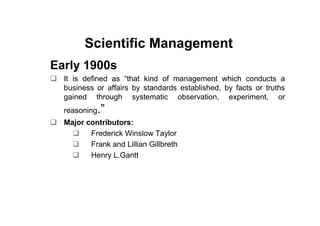 Scientific Management
Early 1900s
  It is defined as “that kind of management which conducts a
  business or affairs by standards established, by facts or truths
  gained through systematic observation, experiment, or
  reasoning.”
  Major contributors:
         Frederick Winslow Taylor
         Frank and Lillian Gillbreth
         Henry L.Gantt
 
