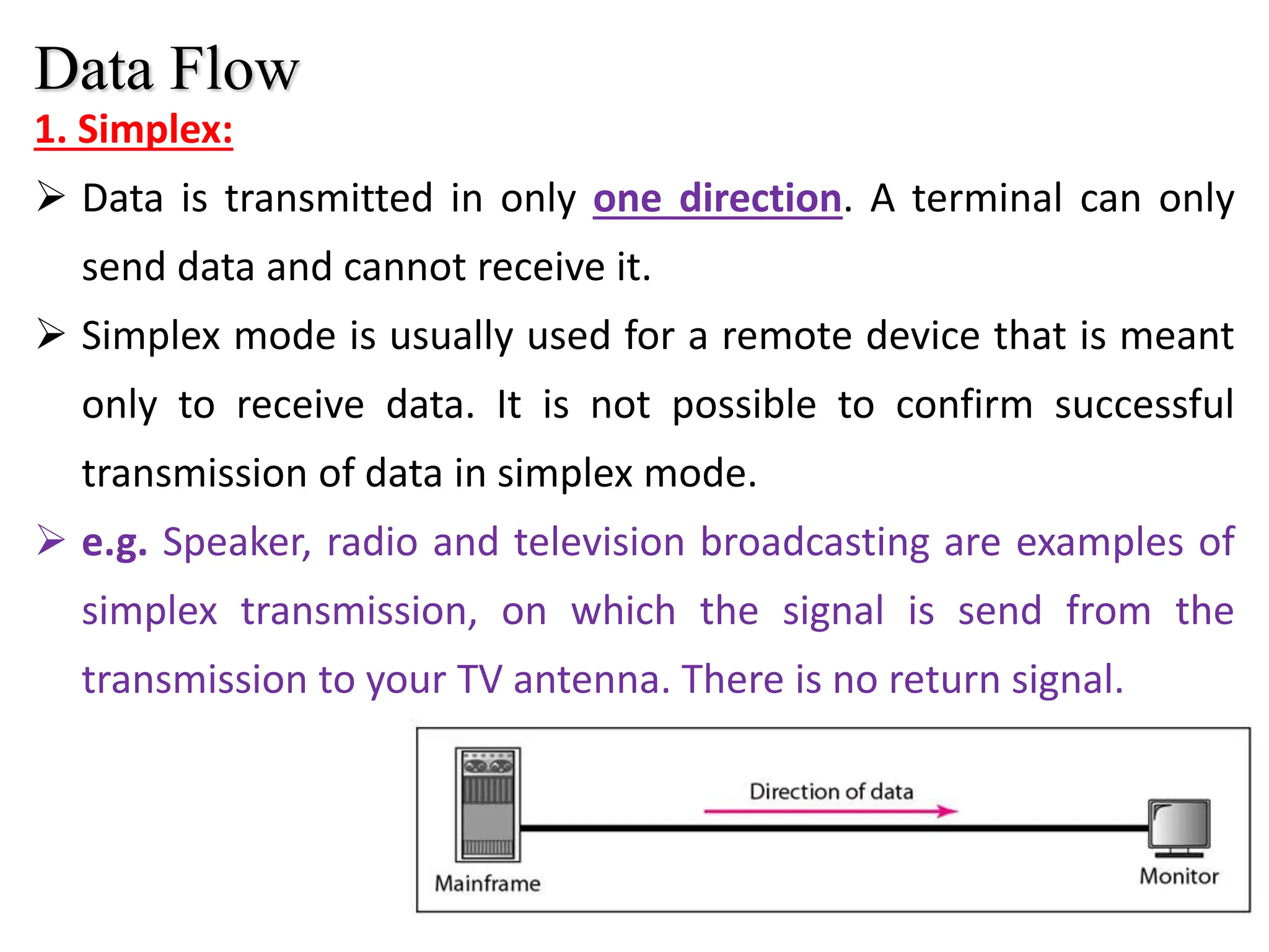 10
1. Simplex:
 Data is transmitted in only one direction. A terminal can only
send data and cannot receive it.
 Simplex mode is usually used for a remote device that is meant
only to receive data. It is not possible to confirm successful
transmission of data in simplex mode.
 e.g. Speaker, radio and television broadcasting are examples of
simplex transmission, on which the signal is send from the
transmission to your TV antenna. There is no return signal.
Data Flow
 