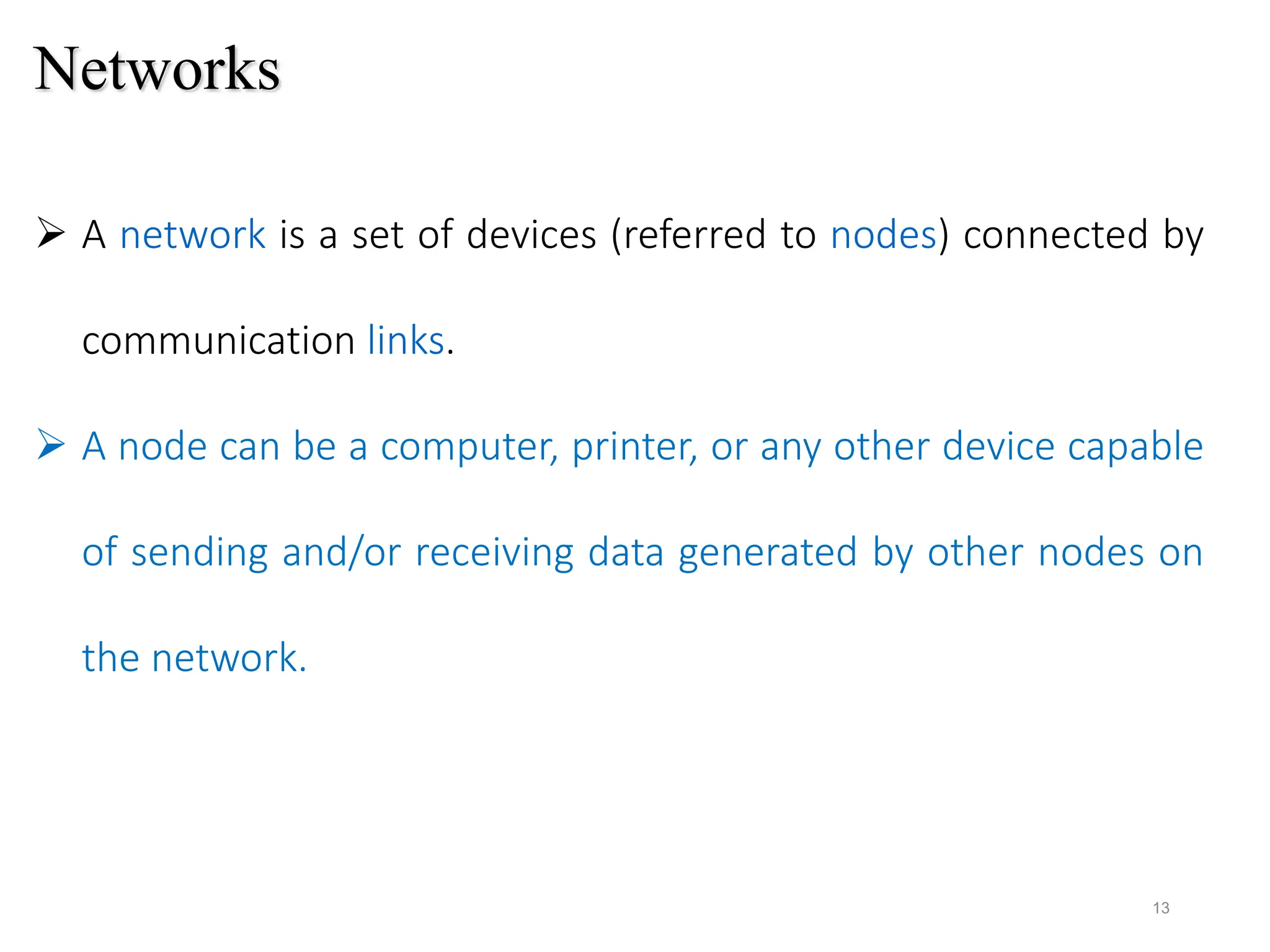 Networks
 A network is a set of devices (referred to nodes) connected by
communication links.
 A node can be a computer, printer, or any other device capable
of sending and/or receiving data generated by other nodes on
the network.
13
 