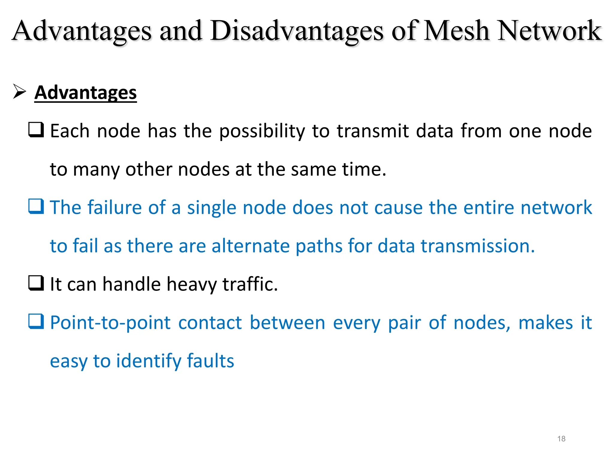 18
 Advantages
 Each node has the possibility to transmit data from one node
to many other nodes at the same time.
 The failure of a single node does not cause the entire network
to fail as there are alternate paths for data transmission.
 It can handle heavy traffic.
 Point-to-point contact between every pair of nodes, makes it
easy to identify faults
Advantages and Disadvantages of Mesh Network
 