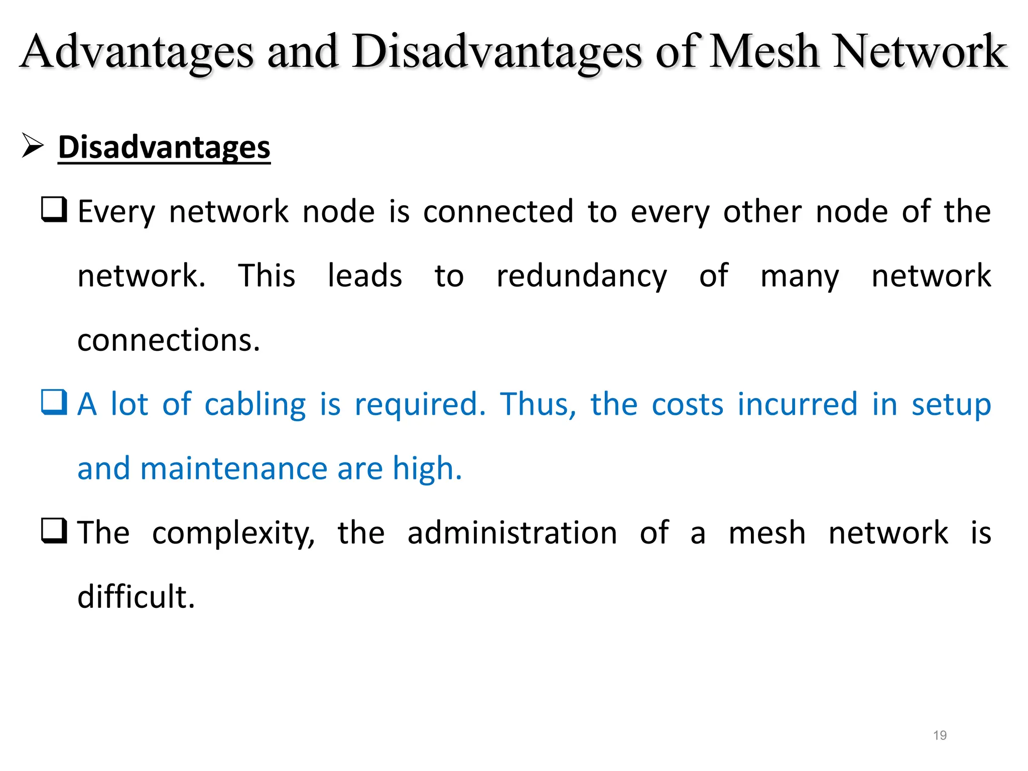 19
 Disadvantages
 Every network node is connected to every other node of the
network. This leads to redundancy of many network
connections.
 A lot of cabling is required. Thus, the costs incurred in setup
and maintenance are high.
 The complexity, the administration of a mesh network is
difficult.
Advantages and Disadvantages of Mesh Network
 
