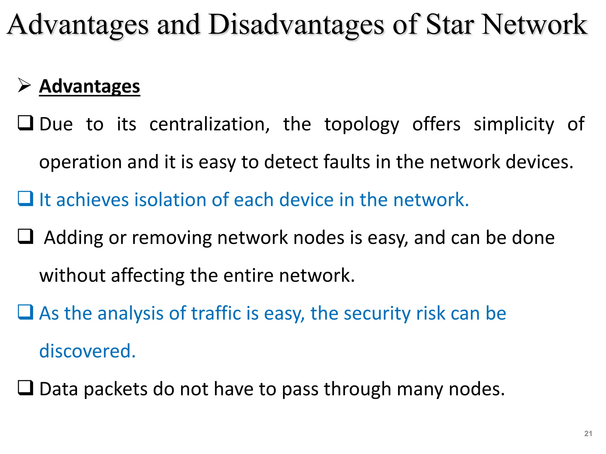 21
 Advantages
 Due to its centralization, the topology offers simplicity of
operation and it is easy to detect faults in the network devices.
 It achieves isolation of each device in the network.
 Adding or removing network nodes is easy, and can be done
without affecting the entire network.
 As the analysis of traffic is easy, the security risk can be
discovered.
 Data packets do not have to pass through many nodes.
Advantages and Disadvantages of Star Network
 