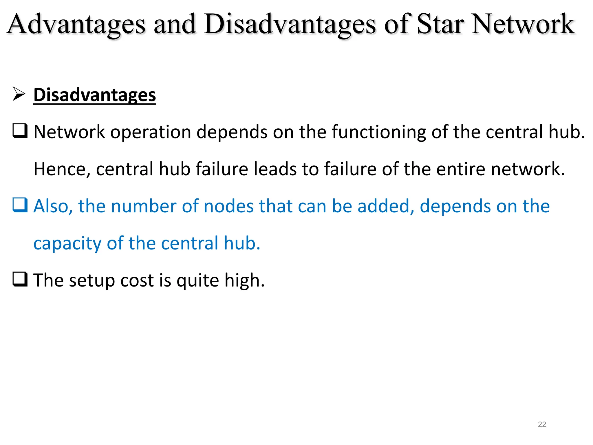 22
 Disadvantages
 Network operation depends on the functioning of the central hub.
Hence, central hub failure leads to failure of the entire network.
 Also, the number of nodes that can be added, depends on the
capacity of the central hub.
 The setup cost is quite high.
Advantages and Disadvantages of Star Network
 