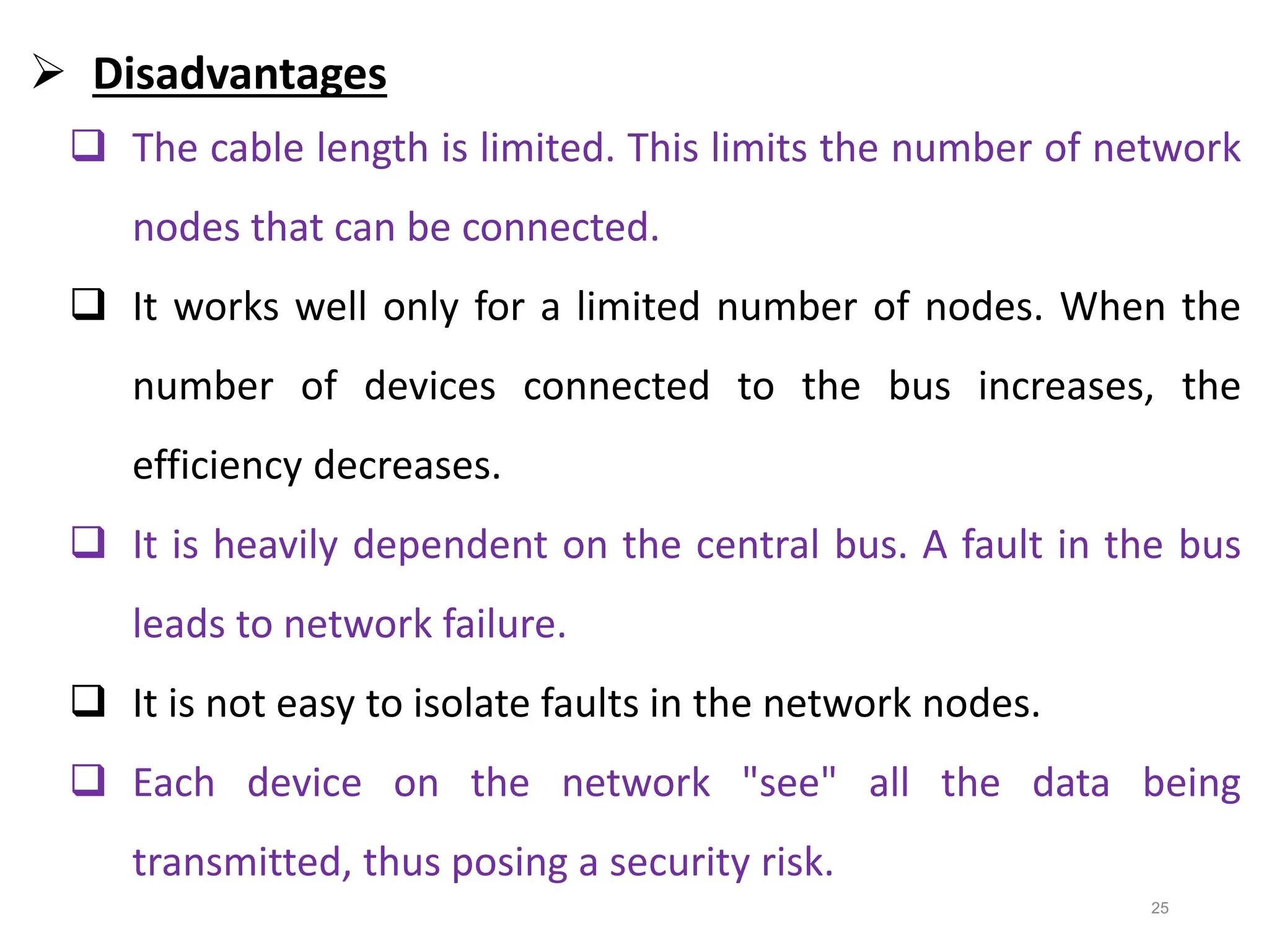 25
 Disadvantages
 The cable length is limited. This limits the number of network
nodes that can be connected.
 It works well only for a limited number of nodes. When the
number of devices connected to the bus increases, the
efficiency decreases.
 It is heavily dependent on the central bus. A fault in the bus
leads to network failure.
 It is not easy to isolate faults in the network nodes.
 Each device on the network "see" all the data being
transmitted, thus posing a security risk.
 