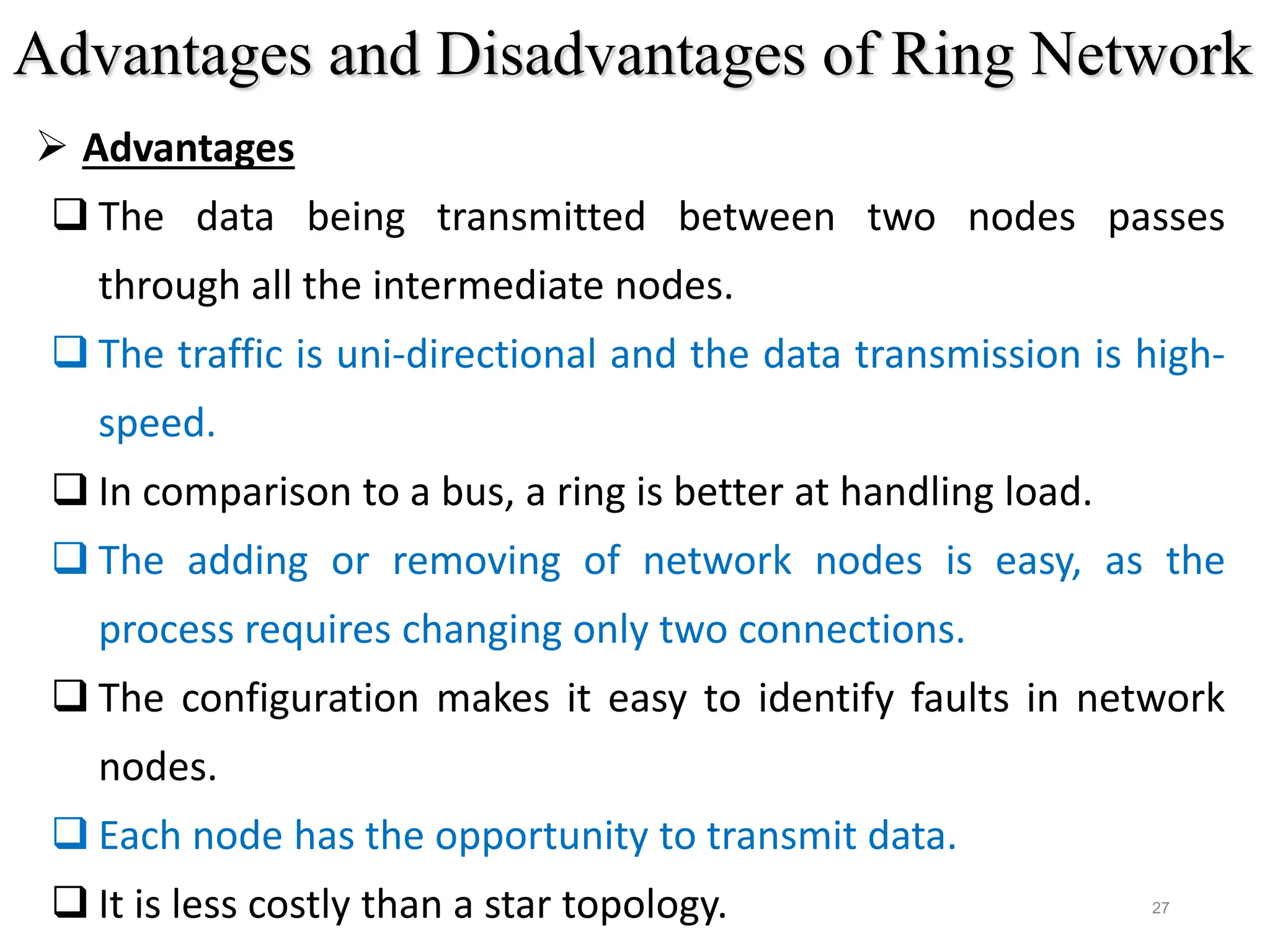 27
 Advantages
 The data being transmitted between two nodes passes
through all the intermediate nodes.
 The traffic is uni-directional and the data transmission is high-
speed.
 In comparison to a bus, a ring is better at handling load.
 The adding or removing of network nodes is easy, as the
process requires changing only two connections.
 The configuration makes it easy to identify faults in network
nodes.
 Each node has the opportunity to transmit data.
 It is less costly than a star topology.
Advantages and Disadvantages of Ring Network
 