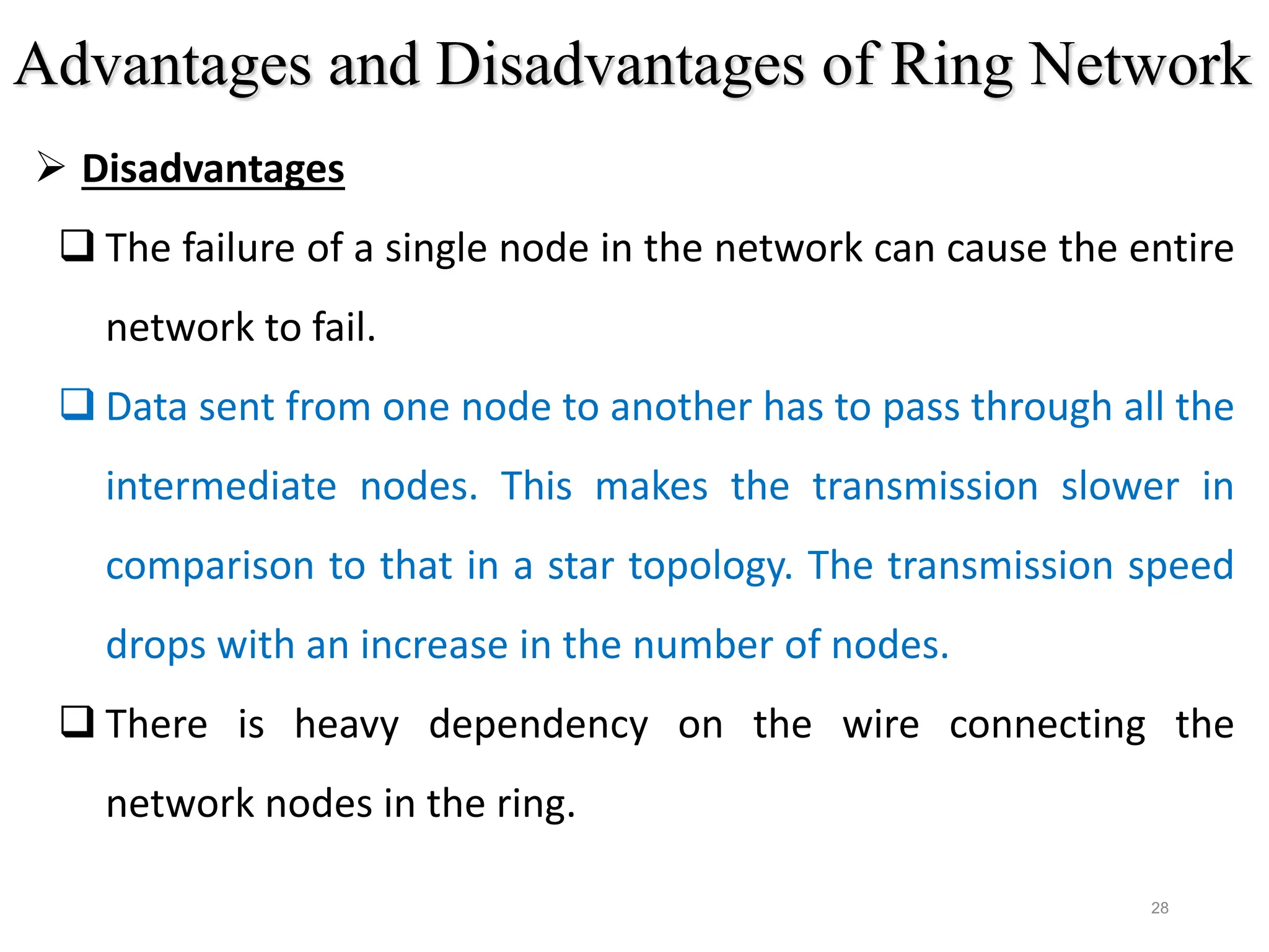 28
 Disadvantages
 The failure of a single node in the network can cause the entire
network to fail.
 Data sent from one node to another has to pass through all the
intermediate nodes. This makes the transmission slower in
comparison to that in a star topology. The transmission speed
drops with an increase in the number of nodes.
 There is heavy dependency on the wire connecting the
network nodes in the ring.
Advantages and Disadvantages of Ring Network
 