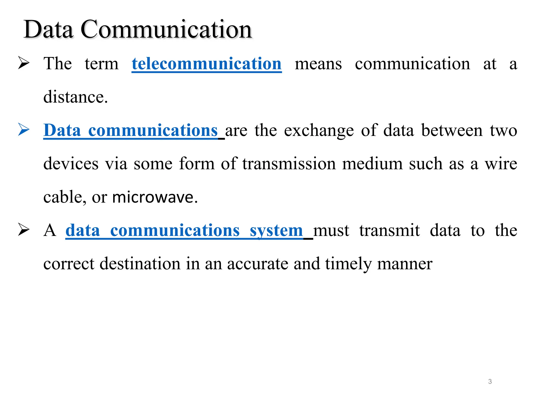Data Communication
 The term telecommunication means communication at a
distance.
 Data communications are the exchange of data between two
devices via some form of transmission medium such as a wire
cable, or microwave.
 A data communications system must transmit data to the
correct destination in an accurate and timely manner
3
 
