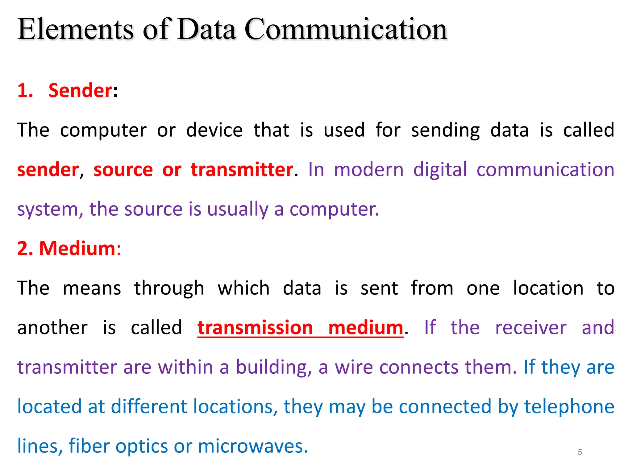 5
Elements of Data Communication
1. Sender:
The computer or device that is used for sending data is called
sender, source or transmitter. In modern digital communication
system, the source is usually a computer.
2. Medium:
The means through which data is sent from one location to
another is called transmission medium. If the receiver and
transmitter are within a building, a wire connects them. If they are
located at different locations, they may be connected by telephone
lines, fiber optics or microwaves.
 