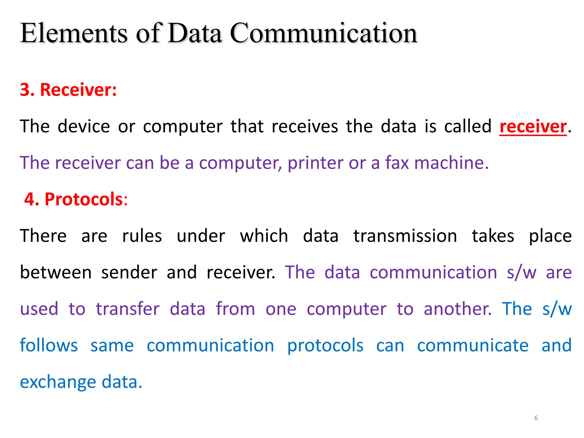 6
Elements of Data Communication
3. Receiver:
The device or computer that receives the data is called receiver.
The receiver can be a computer, printer or a fax machine.
4. Protocols:
There are rules under which data transmission takes place
between sender and receiver. The data communication s/w are
used to transfer data from one computer to another. The s/w
follows same communication protocols can communicate and
exchange data.
 