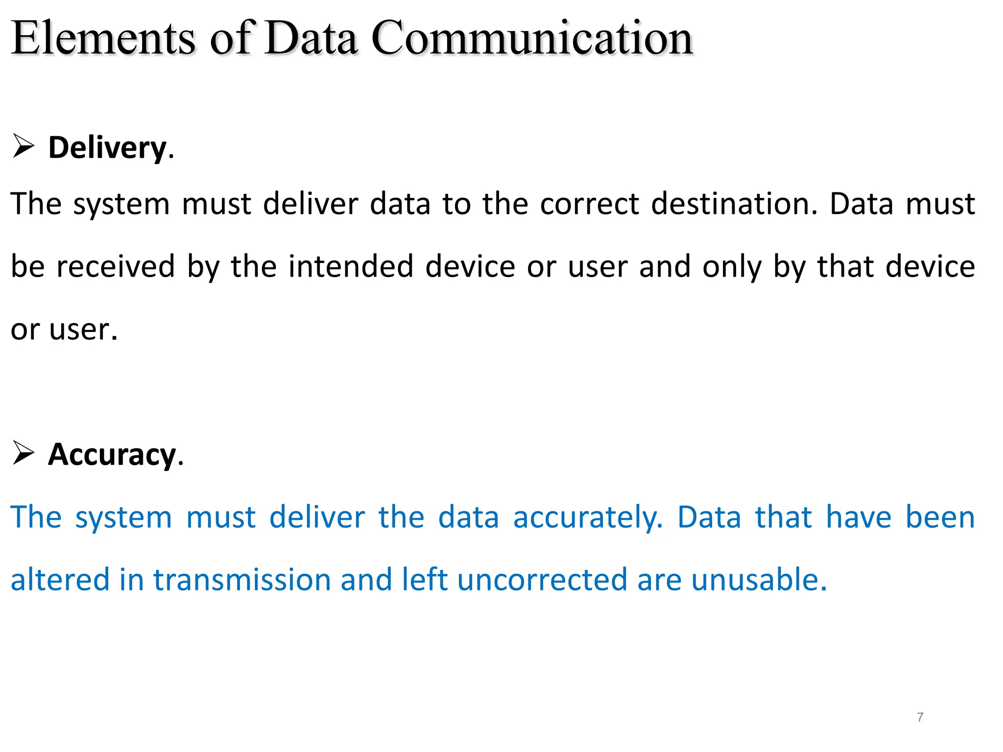 7
Elements of Data Communication
 Delivery.
The system must deliver data to the correct destination. Data must
be received by the intended device or user and only by that device
or user.
 Accuracy.
The system must deliver the data accurately. Data that have been
altered in transmission and left uncorrected are unusable.
 