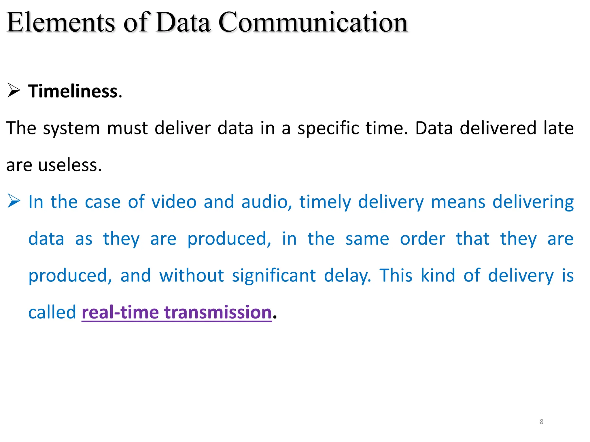 8
Elements of Data Communication
 Timeliness.
The system must deliver data in a specific time. Data delivered late
are useless.
 In the case of video and audio, timely delivery means delivering
data as they are produced, in the same order that they are
produced, and without significant delay. This kind of delivery is
called real-time transmission.
 