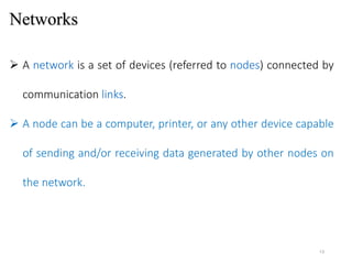 Networks
 A network is a set of devices (referred to nodes) connected by
communication links.
 A node can be a computer, printer, or any other device capable
of sending and/or receiving data generated by other nodes on
the network.
13
 