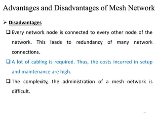 19
 Disadvantages
 Every network node is connected to every other node of the
network. This leads to redundancy of many network
connections.
 A lot of cabling is required. Thus, the costs incurred in setup
and maintenance are high.
 The complexity, the administration of a mesh network is
difficult.
Advantages and Disadvantages of Mesh Network
 