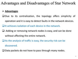 21
 Advantages
 Due to its centralization, the topology offers simplicity of
operation and it is easy to detect faults in the network devices.
 It achieves isolation of each device in the network.
 Adding or removing network nodes is easy, and can be done
without affecting the entire network.
 As the analysis of traffic is easy, the security risk can be
discovered.
 Data packets do not have to pass through many nodes.
Advantages and Disadvantages of Star Network
 