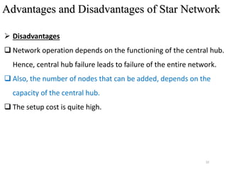 22
 Disadvantages
 Network operation depends on the functioning of the central hub.
Hence, central hub failure leads to failure of the entire network.
 Also, the number of nodes that can be added, depends on the
capacity of the central hub.
 The setup cost is quite high.
Advantages and Disadvantages of Star Network
 