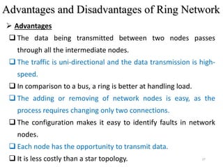 27
 Advantages
 The data being transmitted between two nodes passes
through all the intermediate nodes.
 The traffic is uni-directional and the data transmission is high-
speed.
 In comparison to a bus, a ring is better at handling load.
 The adding or removing of network nodes is easy, as the
process requires changing only two connections.
 The configuration makes it easy to identify faults in network
nodes.
 Each node has the opportunity to transmit data.
 It is less costly than a star topology.
Advantages and Disadvantages of Ring Network
 