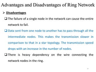 28
 Disadvantages
 The failure of a single node in the network can cause the entire
network to fail.
 Data sent from one node to another has to pass through all the
intermediate nodes. This makes the transmission slower in
comparison to that in a star topology. The transmission speed
drops with an increase in the number of nodes.
 There is heavy dependency on the wire connecting the
network nodes in the ring.
Advantages and Disadvantages of Ring Network
 