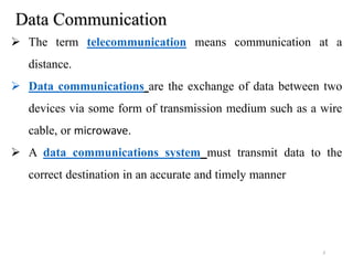 Data Communication
 The term telecommunication means communication at a
distance.
 Data communications are the exchange of data between two
devices via some form of transmission medium such as a wire
cable, or microwave.
 A data communications system must transmit data to the
correct destination in an accurate and timely manner
3
 