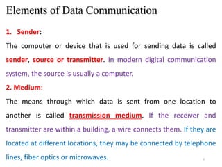 5
Elements of Data Communication
1. Sender:
The computer or device that is used for sending data is called
sender, source or transmitter. In modern digital communication
system, the source is usually a computer.
2. Medium:
The means through which data is sent from one location to
another is called transmission medium. If the receiver and
transmitter are within a building, a wire connects them. If they are
located at different locations, they may be connected by telephone
lines, fiber optics or microwaves.
 